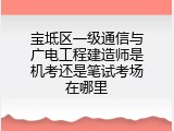 宝坻区一级通信与广电工程建造师是机考还是笔试考场在哪里