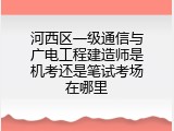 河西区一级通信与广电工程建造师是机考还是笔试考场在哪里