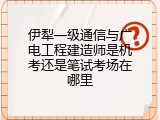 伊犁一级通信与广电工程建造师是机考还是笔试考场在哪里