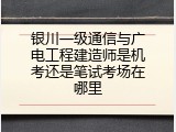 银川一级通信与广电工程建造师是机考还是笔试考场在哪里