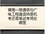 黄南一级通信与广电工程建造师是机考还是笔试考场在哪里