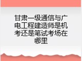 甘肃一级通信与广电工程建造师是机考还是笔试考场在哪里