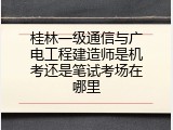 桂林一级通信与广电工程建造师是机考还是笔试考场在哪里