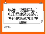 临沧一级通信与广电工程建造师是机考还是笔试考场在哪里