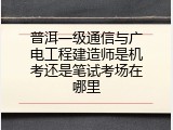 普洱一级通信与广电工程建造师是机考还是笔试考场在哪里
