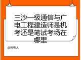 三沙一级通信与广电工程建造师是机考还是笔试考场在哪里