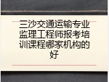 三沙交通运输专业监理工程师报考培训课程哪家机构的好
