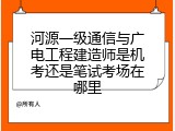 河源一级通信与广电工程建造师是机考还是笔试考场在哪里
