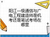 阳江一级通信与广电工程建造师是机考还是笔试考场在哪里