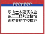 乐山土木建筑专业监理工程师资格培训专业的学校推荐
