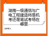 湖南一级通信与广电工程建造师是机考还是笔试考场在哪里
