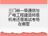 三门峡一级通信与广电工程建造师是机考还是笔试考场在哪里