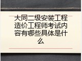 大同二级安装工程造价工程师考试内容有哪些具体是什么