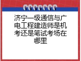 济宁一级通信与广电工程建造师是机考还是笔试考场在哪里