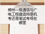 郴州一级通信与广电工程建造师是机考还是笔试考场在哪里