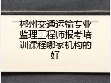 郴州交通运输专业监理工程师报考培训课程哪家机构的好