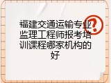 福建交通运输专业监理工程师报考培训课程哪家机构的好