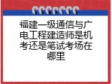 福建一级通信与广电工程建造师是机考还是笔试考场在哪里
