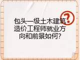 包头一级土木建筑造价工程师就业方向和前景如何？