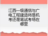 江西一级通信与广电工程建造师是机考还是笔试考场在哪里