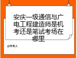 安庆一级通信与广电工程建造师是机考还是笔试考场在哪里