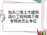 包头二级土木建筑造价工程师难不难考具体怎么考证