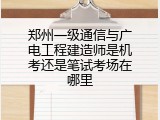 郑州一级通信与广电工程建造师是机考还是笔试考场在哪里