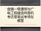 盘锦一级通信与广电工程建造师是机考还是笔试考场在哪里