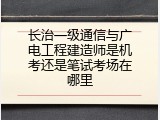 长治一级通信与广电工程建造师是机考还是笔试考场在哪里