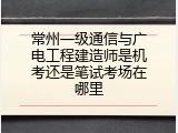 常州一级通信与广电工程建造师是机考还是笔试考场在哪里