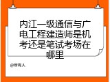 内江一级通信与广电工程建造师是机考还是笔试考场在哪里