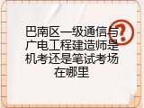 巴南区一级通信与广电工程建造师是机考还是笔试考场在哪里