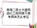 青海二级土木建筑造价工程师难不难考具体怎么考证