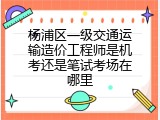 杨浦区一级交通运输造价工程师是机考还是笔试考场在哪里
