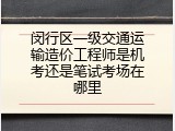闵行区一级交通运输造价工程师是机考还是笔试考场在哪里