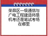 荣昌区一级通信与广电工程建造师是机考还是笔试考场在哪里
