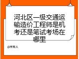 河北区一级交通运输造价工程师是机考还是笔试考场在哪里