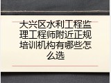 大兴区水利工程监理工程师附近正规培训机构有哪些怎么选