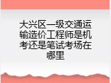 大兴区一级交通运输造价工程师是机考还是笔试考场在哪里