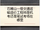 石嘴山一级交通运输造价工程师是机考还是笔试考场在哪里
