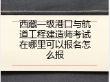 西藏一级港口与航道工程建造师考试在哪里可以报名怎么报