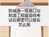 防城港一级港口与航道工程建造师考试在哪里可以报名怎么报