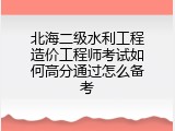 北海二级水利工程造价工程师考试如何高分通过怎么备考