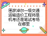 巴彦淖尔一级交通运输造价工程师是机考还是笔试考场在哪里
