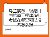 乌兰察布一级港口与航道工程建造师考试在哪里可以报名怎么报