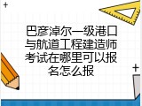 巴彦淖尔一级港口与航道工程建造师考试在哪里可以报名怎么报