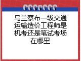 乌兰察布一级交通运输造价工程师是机考还是笔试考场在哪里