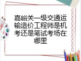 嘉峪关一级交通运输造价工程师是机考还是笔试考场在哪里