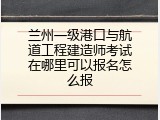 兰州一级港口与航道工程建造师考试在哪里可以报名怎么报