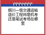 铜川一级交通运输造价工程师是机考还是笔试考场在哪里